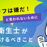 「こんなスタッフは嫌だ！」と思われないために｜歯科衛生士が気をつけるべきこと