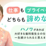 仕事もプライベートもどちらも諦めない！ハノワがあれば、大好きな歯科衛生士の仕事が一生続けられると思えました